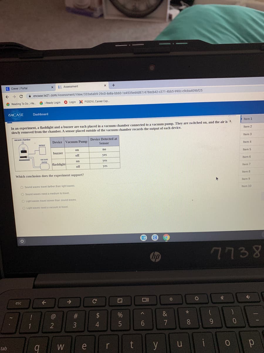 C Clever | Portal
A Assessment
+
i encase.te21.com/Assessment/View/333a6ab9-29c0-4e8a-bb60-1e4535e44d87/478ecb42-c371-4bb5-990c-c9cba409bf25
O Reading To Do, i-Re.
O -Ready Login
O Login
X PGSDVL Career Exp
CHCASE
Dashboard
Item 1
In an experiment, a flashlight and a buzzer are each placed in a vacuum chamber connected to a vacuum pump. They are switched on, and the air is
slowly removed from the chamber. A sensor placed outside of the vacuum chamber records the output of each device.
Item 2
Device Detected at
Item 3
Device Vacuum Pump
Sensor
Item 4
on
no
buzzer
Item 5
off
yes
on
ves
Item 6
lashlight
off
yes
Item 7
Which conclusion does the experiment support?
Item 8
Item 9
O Sound waves travel tarther than light waves
Item 10
O Sound waves need a medium to travel.
O Light waves travel slower than sound waves
O Light waves need a vacuum to travel.
hp
7738
esc
->
@
%
&
1
2
6
7
8.
9.
W
e
r
y
u
tab
%# m
