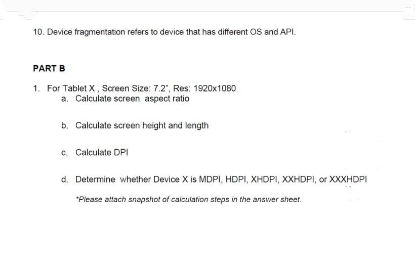 10. Device fragmentation refers to device that has different OS and API.
PART B
1. For Tablet X, Screen Size: 7.2", Res: 1920x1080
a. Calculate screen aspect ratio
b. Calculate screen height and length
c. Calculate DPI
d. Determine whether Device X is MDPI, HDPI, XHDPI, XXHDPI, or XXXHDPI
*Please attach snapshot of calculation steps in the answer sheet.