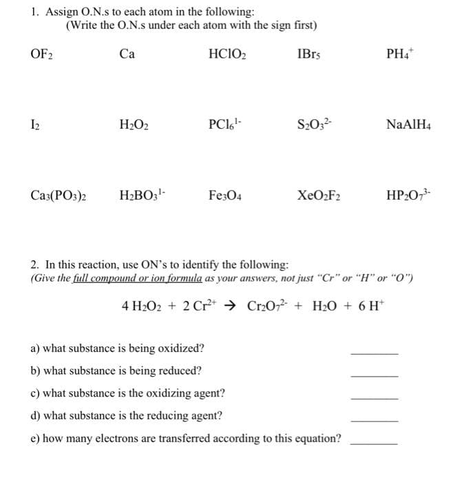 1. Assign O.N.s to each atom in the following:
(Write the O.N.s under each atom with the sign first)
OF2
Ca
HC1O₂
IBrs
PH4+
12
H₂O2
PC16¹-
S₂03²-
NaAlH4
Ca3(PO3)2
H₂BO3¹-
Fe3O4
XeO₂F2
HP₂O7³-
2. In this reaction, use ON's to identify the following:
(Give the full compound or ion formula as your answers, not just "Cr" or "H" or "0")
4 H₂O2 + 2 Cr²+ Cr2O72 + H₂O + 6H*
a) what substance is being oxidized?
b) what substance is being reduced?
c) what substance is the oxidizing agent?
d) what substance is the reducing agent?
e) how many electrons are transferred according to this equation?