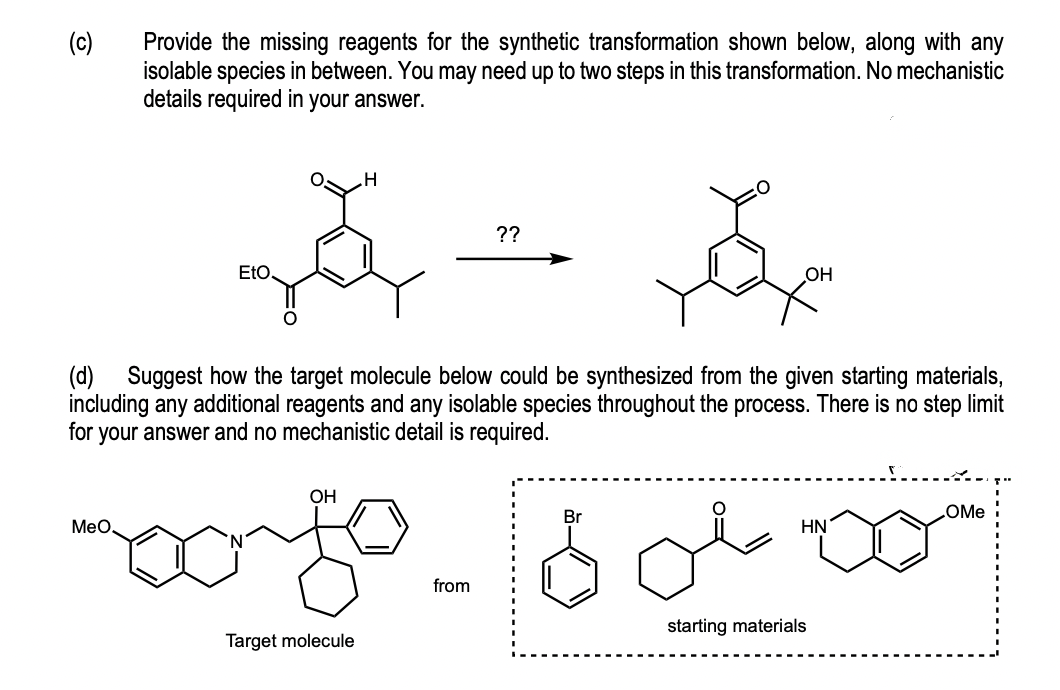 (c)
Provide the missing reagents for the synthetic transformation shown below, along with any
isolable species in between. You may need up to two steps in this transformation. No mechanistic
details required in your answer.
H
??
z
ă
EtO.
(d) Suggest how the target molecule below could be synthesized from the given starting materials,
including any additional reagents and any isolable species throughout the process. There is no step limit
for your answer and no mechanistic detail is required.
OH
Br
OMe
MeO
HN
mogo-16
from
starting materials
Target molecule
OH
