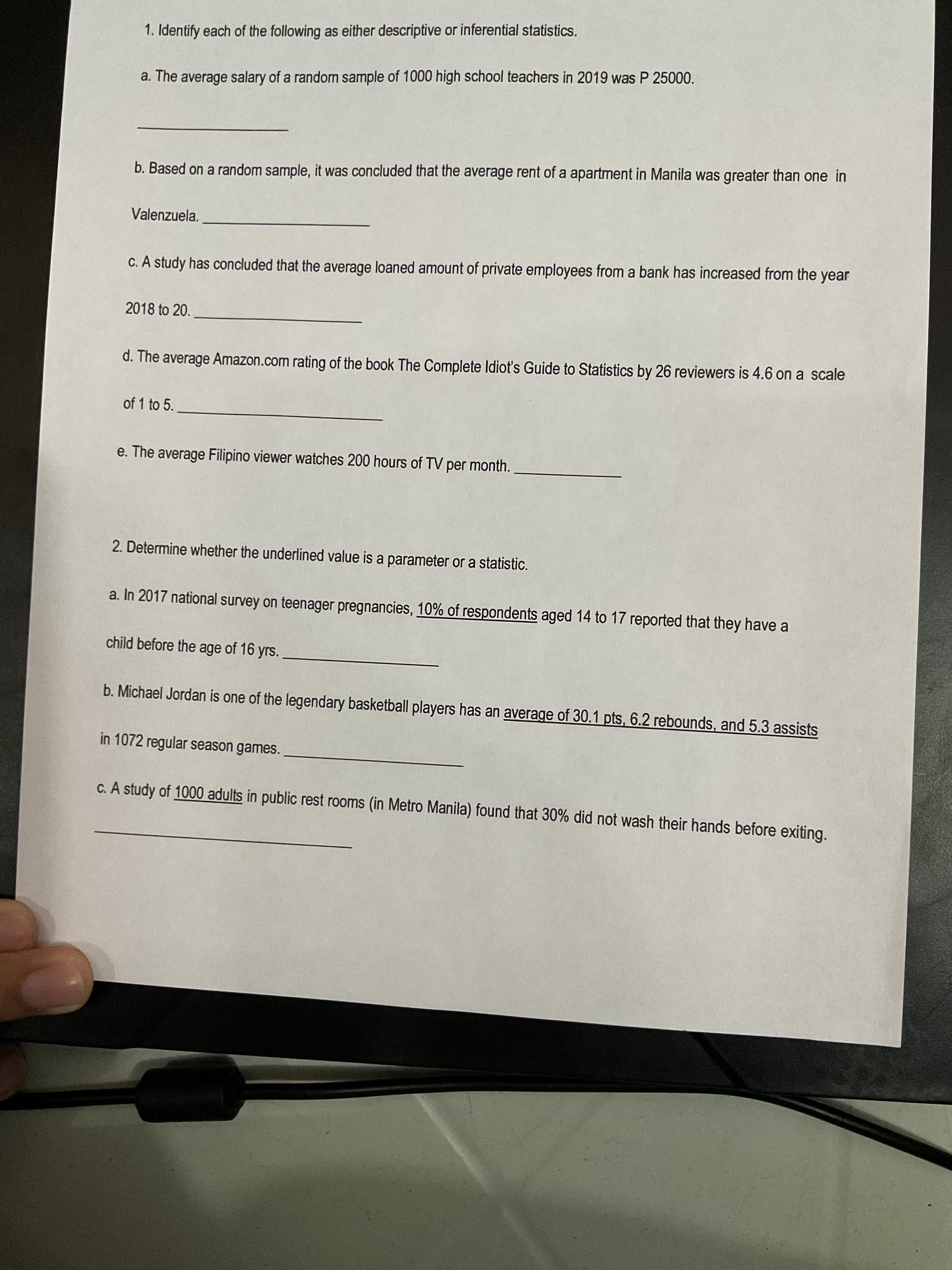 1. Identify each of the following as either descriptive or inferential statistics.
a. The average salary of a random sample of 1000 high school teachers in 2019 was P 25000.
b. Based on a random sample, it was concluded that the average rent of a apartment in Manila was greater than one in
Valenzuela.
C. A study has concluded that the average loaned amount of private employees from a bank has increased from the year
2018 to 20.
d. The average Amazon.com rating of the book The Complete Idiot's Guide to Statistics by 26 reviewers is 4.6 on a scale
of 1 to 5.
e. The average Filipino viewer watches 200 hours of TV per month.
2. Determine whether the underlined value is a parameter or a statistic.
a. In 2017 national survey on teenager pregnancies, 10% of respondents aged 14 to 17 reported that they have a
child before the age of 16 yrs.
b. Michael Jordan is one of the legendary basketball players has an average of 30.1 pts, 6.2 rebounds, and 5.3 assists
in 1072 regular season games.
C. A study of 1000 adults in public rest rooms (in Metro Manila) found that 30% did not wash their hands before exiting.
