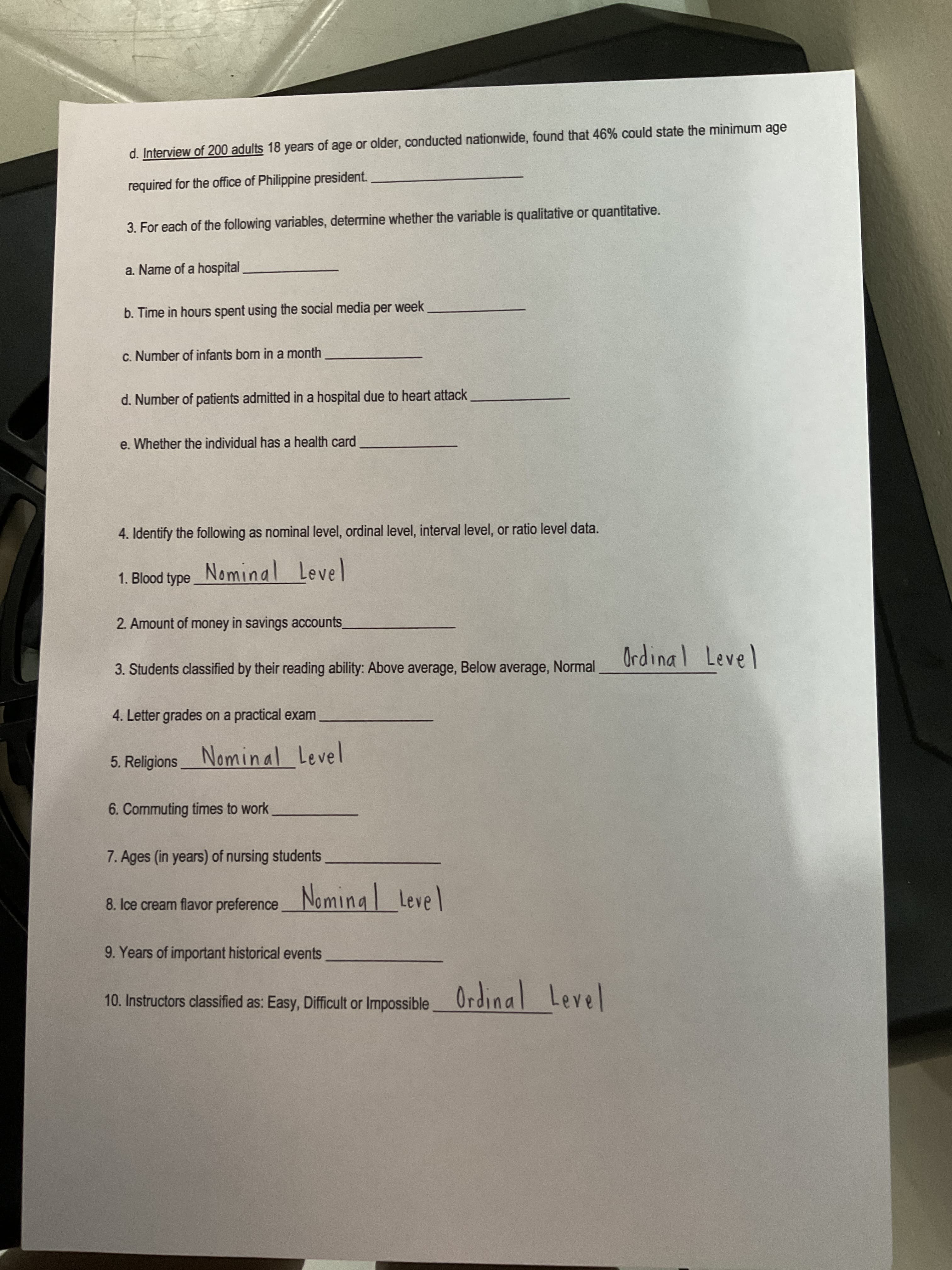 d. Interview of 200 adults 18 years of age or older, conducted nationwide, found that 46% could state the minimum age
required for the office of Philippine president.
3. For each of the following variables, determine whether the variable is qualitative or quantitative.
a. Name of a hospital
b. Time in hours spent using the social media per week
c. Number of infants bon in a month
d. Number of patients admitted in a hospital due to heart attack
e. Whether the individual has a health card
4. Identify the following as nominal level, ordinal level, interval level, or ratio level data.
1. Blood type_
Nominal Level
2. Amount of money in savings accounts
3. Students classified by their reading ability: Above average, Below average, Normal
Ordinal Level
4. Letter grades on a practical exam
5. ReligionsNominal Level
6. Commuting times to work
7. Ages (in years) of nursing students
8. Ice cream flavor preference
Nominal Level
9. Years of important historical events
Ordinal
Level
10. Instructors classified as: Easy, Difficult or Impossible
