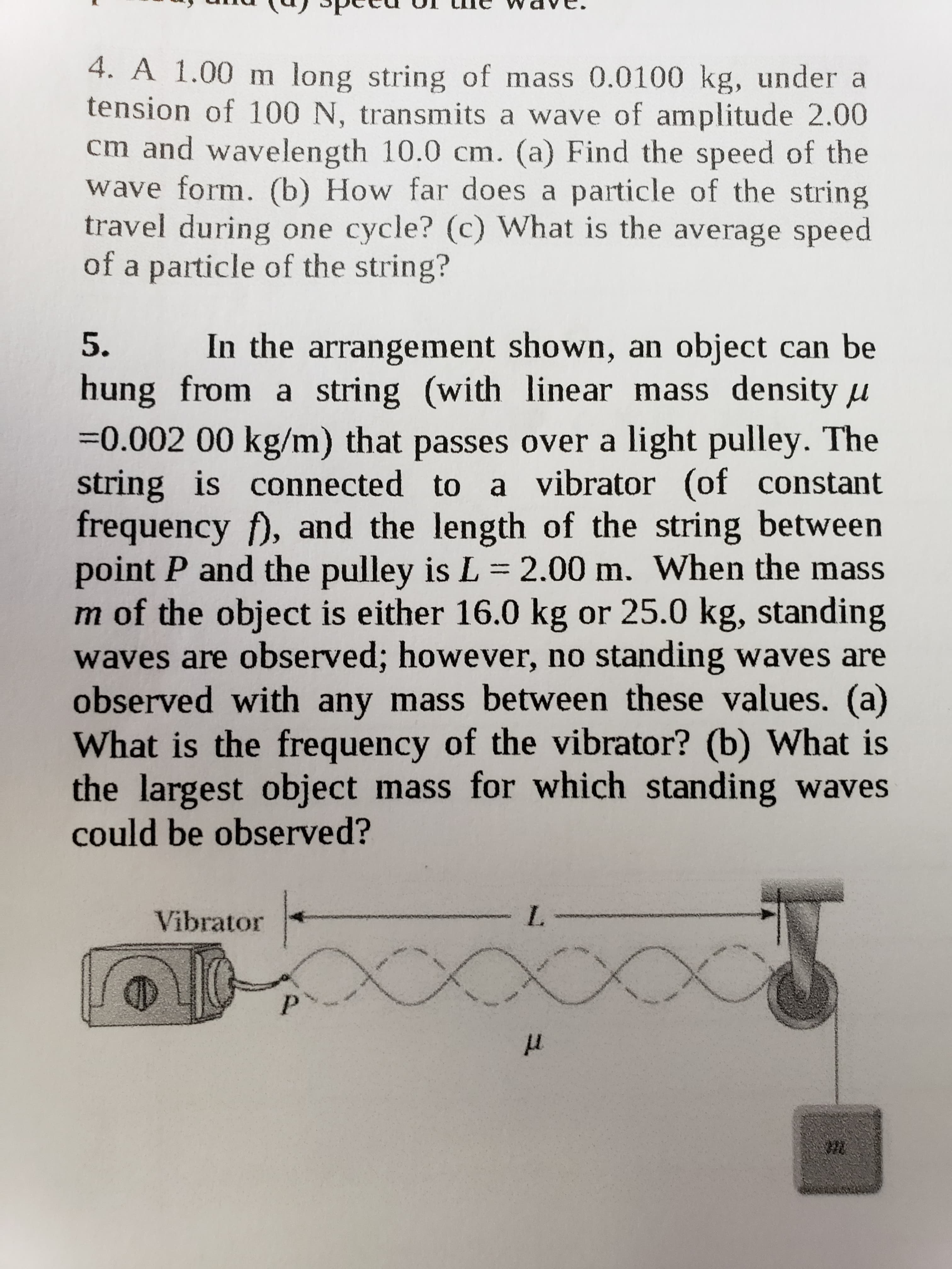4. A 1.00 m long string of mass 0.0100 kg, under a
tension of 100 N, transmits a wave of amplitude 2.00
cm and wavelength 10.0 cm. (a) Find the speed of the
wave form. (b) How far does a particle of the string
travel during one cycle? (c) What is the average speed
of a particle of the string?
