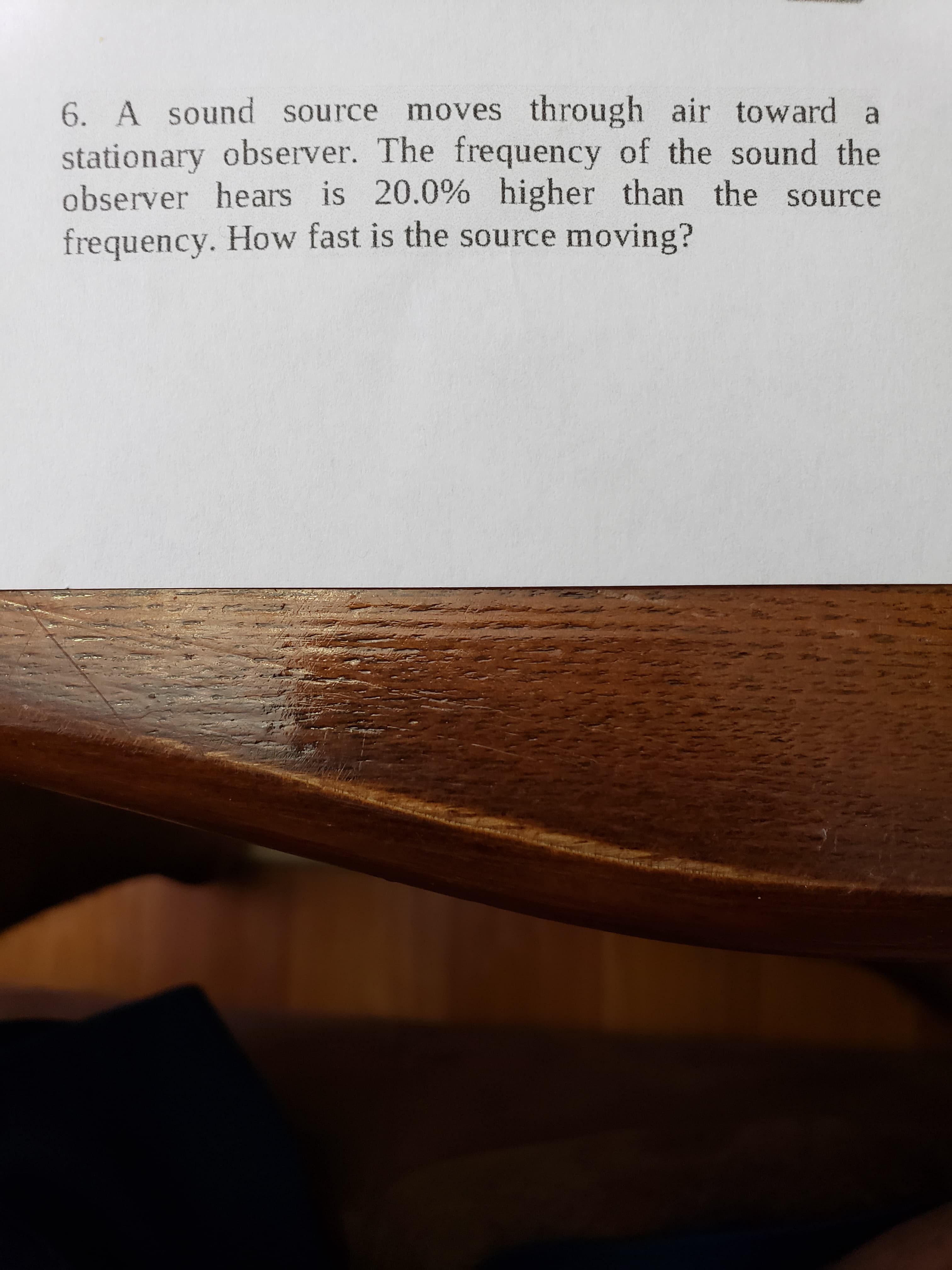 6. A sound source moves through air toward a
stationary observer. The frequency of the sound the
observer hears is 20.0% higher than the source
frequency. How fast is the source moving?

