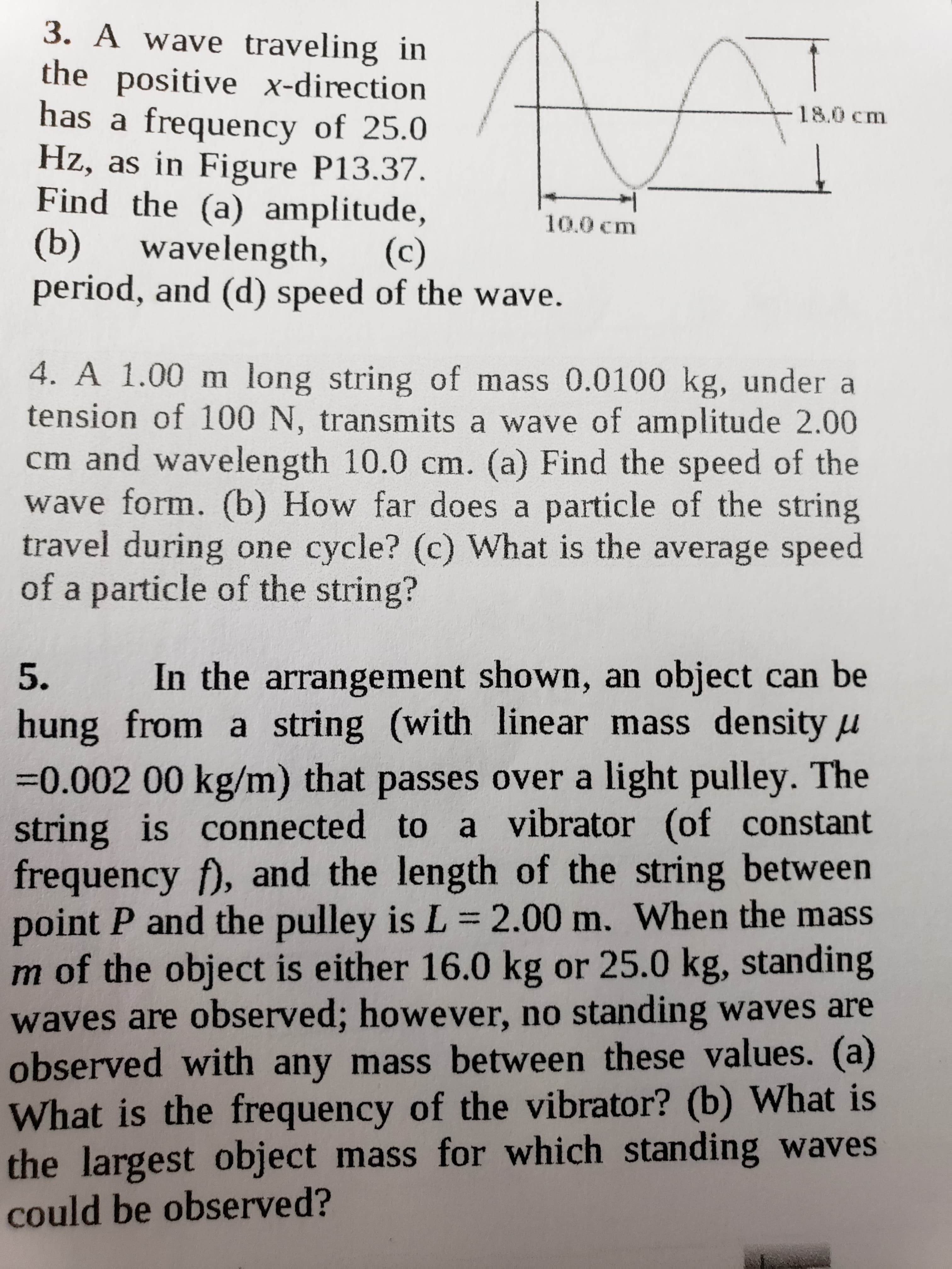 3. A wave traveling in
the positive x-direction
has a frequency of 25.0
Hz, as in Figure P13.37.
Find the (a) amplitude,
(b)
period, and (d) speed of the wave.
18.0 cm
10.0 cm
wavelength,
(c)
