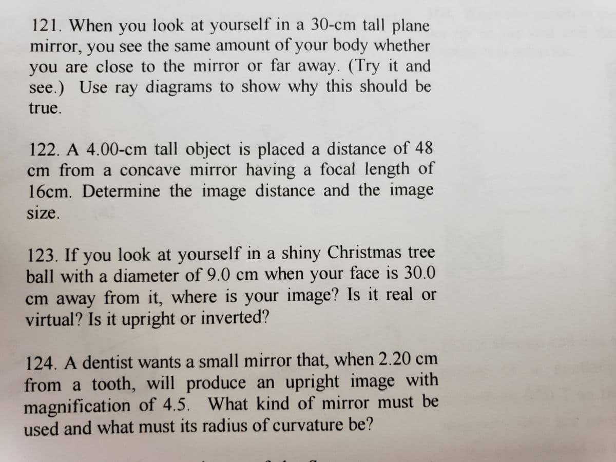 121. When you look at yourself in a 30-cm tall plane
mirror, you see the same amount of your body whether
you are close to the mirror or far away. (Try it and
see.) Use ray diagrams to show why this should be
true.
122. A 4.00-cm tall object is placed a distance of 48
cm from a concave mirror having a focal length of
16cm. Determine the image distance and the image
size.
123. If you look at yourself in a shiny Christmas tree
ball with a diameter of 9.0 cm when your face is 30.0
cm away from it, where is your image? Is it real or
virtual? Is it upright or inverted?
124. A dentist wants a small mirror that, when 2.20 cm
from a tooth, will produce an upright image with
magnification of 4.5. What kind of mirror must be
used and what must its radius of curvature be?
