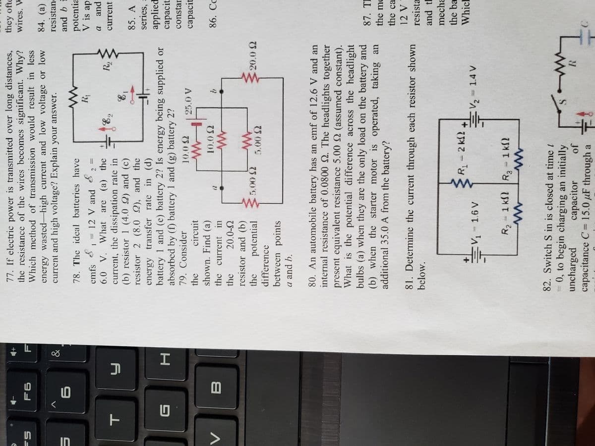 IN
77. If electric power is transmitted over long distances,
the resistance of the wires becomes significant. Why?
Which method of transmission would result in less
they ofte
wires. W
F6
84. (a)
energy wasted-high current and low voltage or low
current and high voltage? Explain your answer.
resistane
V
and b i
potentia
V is ap
78. The ideal batteries have
emfs
12 V and
%3D
6.0 V. What are (a) the
current
current, the dissipation rate in
(b) resistor 1 (4.0 2) and (c)
resistor 2 (8.0 2), and the
energy transfer rate in (d)
battery 1 and (e) battery 2? Is energy being supplied or
absorbed by (f) battery 1 and (g) battery 2?
79. Consider
85. A
series, a
applied
capacit
4F
constar
10.0 2
25.0 V
capacit
the
circuit
shown. Find (a)
10.0 2
86. Cc
the current
the
20.0-2
resistor and (b)
potential
difference
between points
a and b.
the
20.0 2
75 00'S
80. An automobile battery has an emf of 12.6 V and an
internal resistance of 0.0800 2. The headlights together
present equivalent resistance 5.00 2 (assumed constant).
What is the potential difference across the headlight
bulbs (a) when they are the only load on the battery and
(b) when the starter motor is operated, taking an
additional 35.0 A from the battery?
87. TE
the me
the ca
81. Determine the current through each resistor shown
resista
below.
mecha
the ba
R 2 k2
Which
Ev, - 1.6 V
E2= 1.4 V
R2-1 k2 R- 1 k2
R3 1 kf2
82. Switch S in is closed at time t
= 0, to begin charging an initially
uncharged
capacitance C=15.0 µF through a
capacitor
jo
