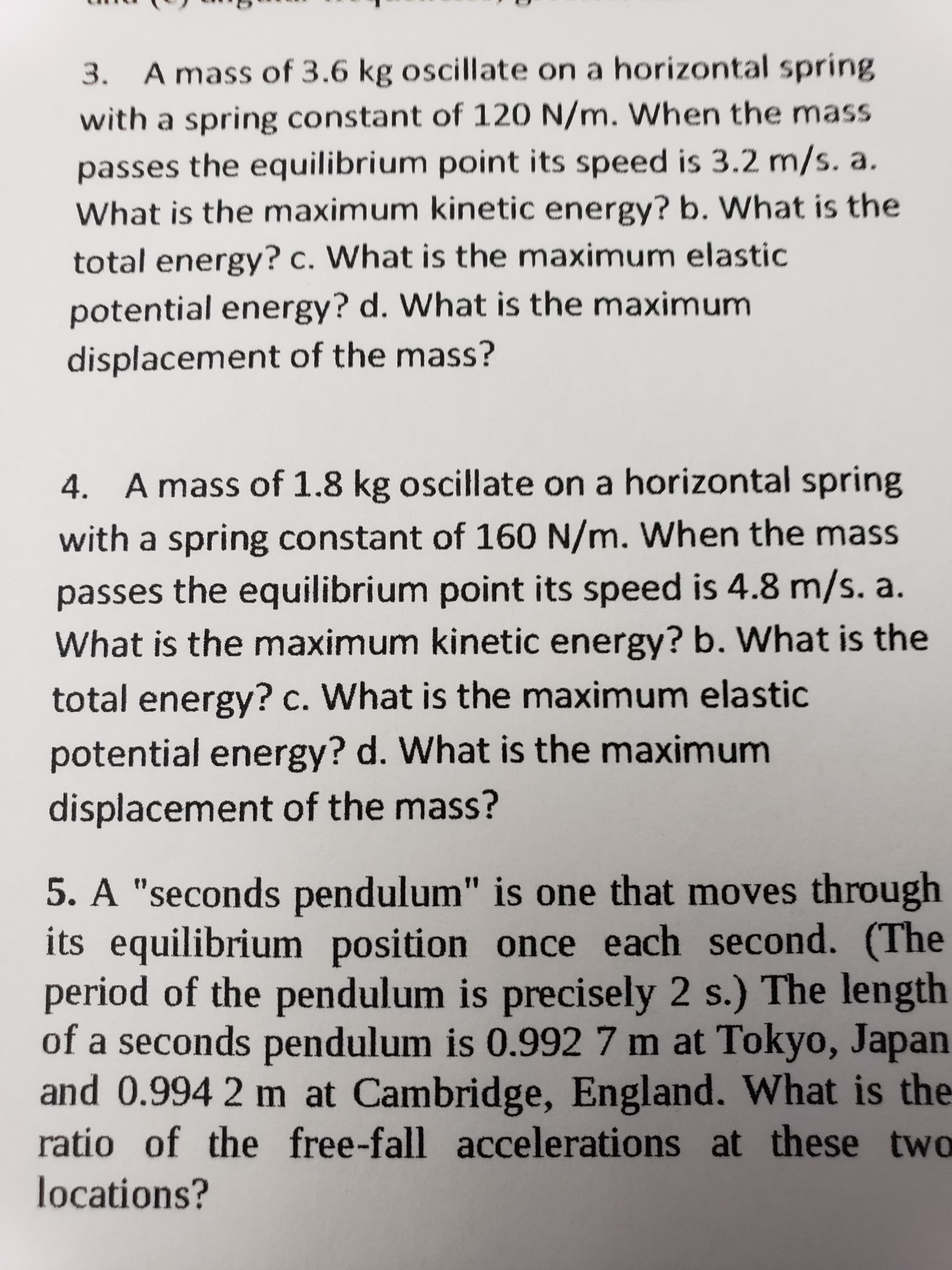 3. A mass of 3.6 kg oscillate on a horizontal spring
with a spring constant of 120 N/m. When the mass
passes the equilibrium point its speed is 3.2 m/s. a.
What is the maximum kinetic energy? b. What is the
total energy? c. What is the maximum elastic
potential energy? d. What is the maximum
displacement of the mass?
