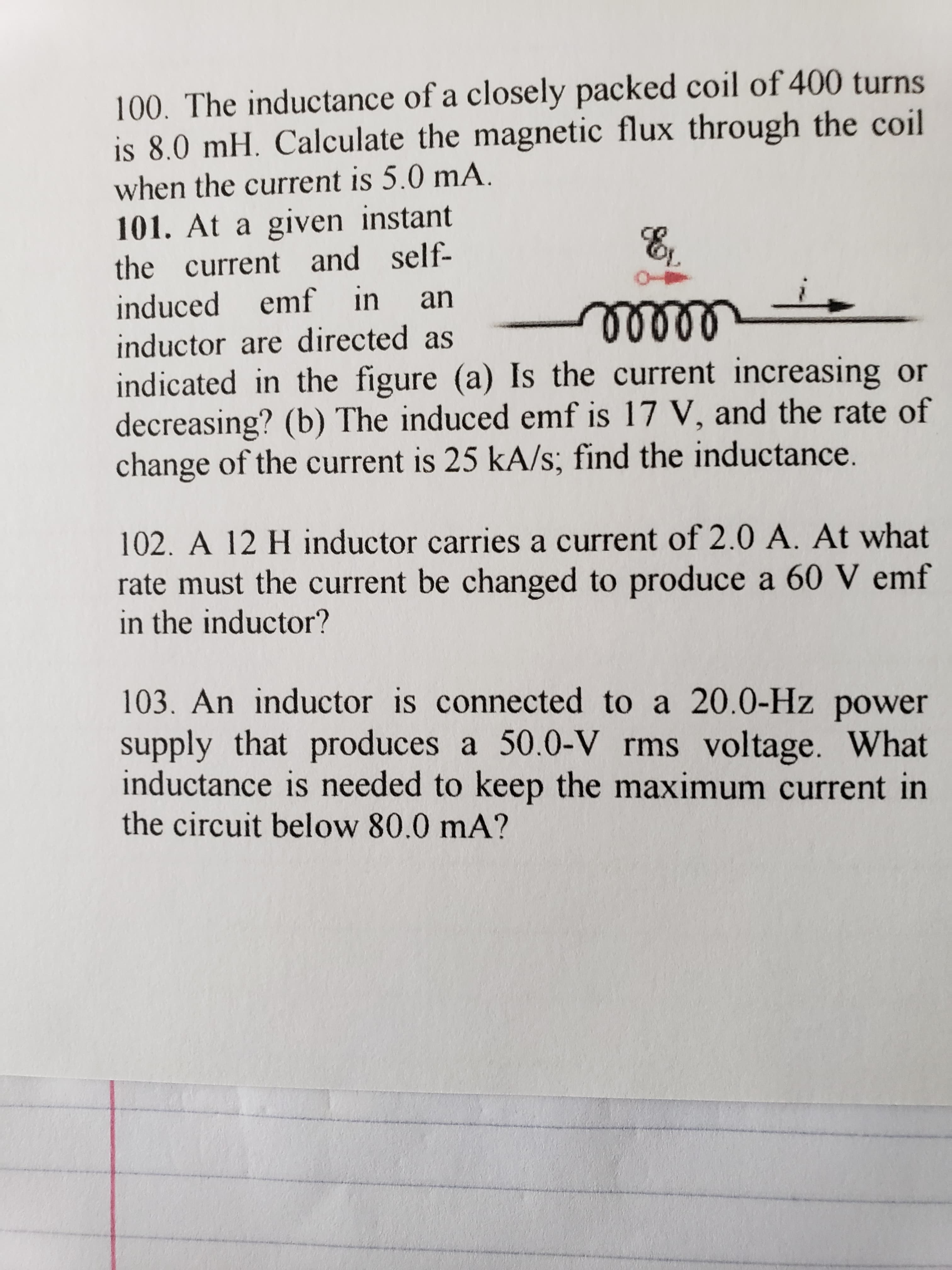 100. The inductance of a closely packed coil of 400 turns
is 8.0 mH. Calculate the magnetic flux through the coil
when the current is 5.0 mA.
