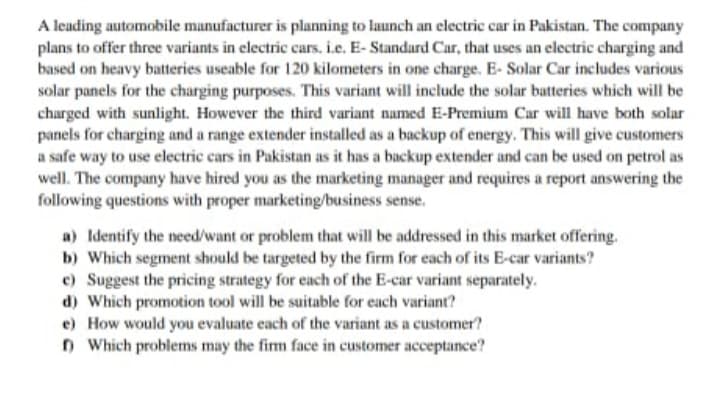 A leading automobile manufacturer is planning to launch an electric car in Pakistan. The company
plans to offer three variants in electric cars. i.e. E- Standard Car, that uses an electric charging and
based on heavy batteries useable for 120 kilometers in one charge. E- Solar Car includes various
solar panels for the charging purposes. This variant will include the solar batteries which will be
charged with sunlight. However the third variant named E-Premium Car will have both solar
panels for charging and a range extender installed as a backup of energy. This will give customers
a safe way to use electric cars in Pakistan as it has a backup extender and can be used on petrol as
well. The company have hired you as the marketing manager and requires a report answering the
following questions with proper marketing/business sense.
a) Identify the need/want or problem that will be addressed in this market offering.
b) Which segment should be targeted by the firm for each of its E-car variants?
c) Suggest the pricing strategy for each of the E-car variant separately.
d) Which promotion tool will be suitable for each variant?
e) How would you evaluate each of the variant as a customer?
n Which problems may the firm face in customer acceptance?
