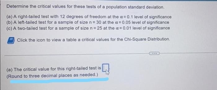 Determine the critical values for these tests of a population standard deviation.
(a) A right-tailed test with 12 degrees of freedom at the a = 0.1 level of significance
(b) A left-tailed test for a sample of size n= 30 at the a= 0.05 level of significance
(c) A two-tailed test for a sample of size n= 25 at the a= 0.01 level of significance
Click the icon to view a table a critical values for the Chi-Square Distribution.
(a) The critical value for this right-tailed test is
(Round to three decimal places as needed.)
