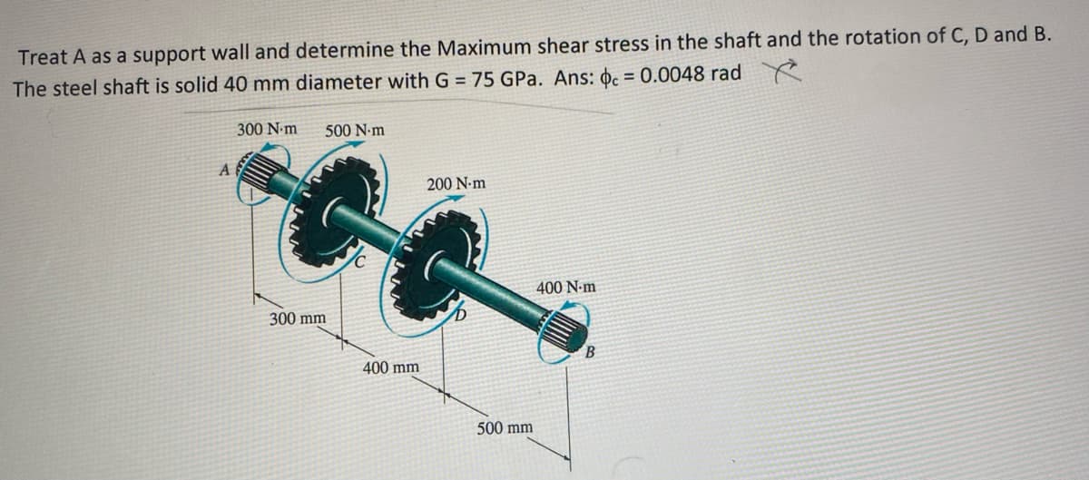 Treat A as a support wall and determine the Maximum shear stress in the shaft and the rotation of C, D and B.
The steel shaft is solid 40 mm diameter with G = 75 GPa. Ans: oc = 0.0048 radYe
%3D
300 N.m
500 N-m
A
200 N-m
400 N-m
300 mm
400 mm
500 mm
