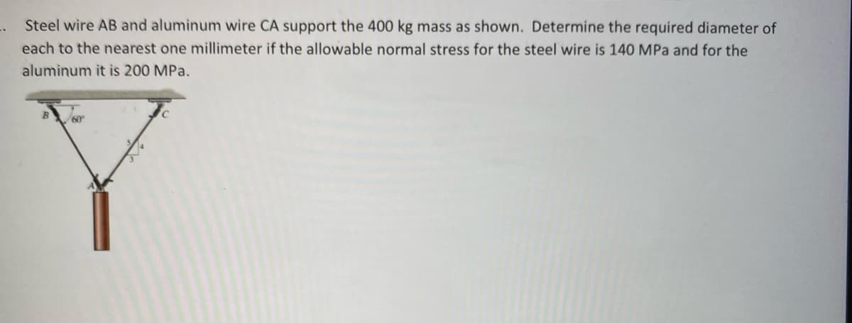 Steel wire AB and aluminum wire CA support the 400 kg mass as shown. Determine the required diameter of
each to the nearest one millimeter if the allowable normal stress for the steel wire is 140 MPa and for the
aluminum it is 200 MPa.
60
