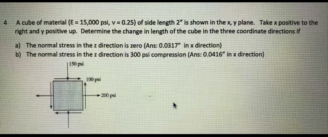 A cube of material (E = 15,000 psi, v = 0.25) of side length 2" is shown in the x, y plane. Takex positive to the
right and y positive up. Determine the change in length of the cube in the three coordinate directions if
4
%3D
a) The normal stress in the z direction is zero (Ans: 0.0317" in x direction)
b) The normal stress in the z direction is 300 psi compression (Ans: 0.0416" in x direction)
150 psi
100 psi
+ 200 psi
