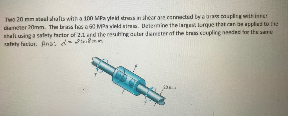 Two 20 mm steel shafts with a 100 MPa yield stress in shear are connected by a brass coupling with inner
diameter 20mm. The brass has a 60 MPa yield stress. Determine the largest torque that can be applied to the
shaft using a safety factor of 2.1 and the resulting outer diameter of the brass coupling needed for the same
safety factor. Ans: d=268 mm
20 mm
