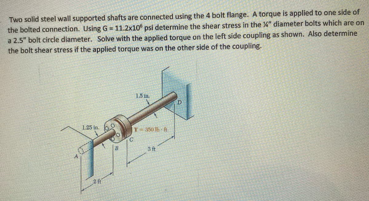 Two solid steel wall supported shafts are connected using the 4 bolt flange. A torque is applied to one side of
the bolted connection. Using G = 11.2x10 psi determine the shear stress in the 4" diameter bolts which are on
a 2.5" bolt circle diameter. Solve with the applied torque on the left side coupling as shown. Also determine
the bolt shear stress if the applied torque was on the other side of the coupling.
1.5 in.
1.25 in.
T-350 lb ft
3 ft
2 ft
