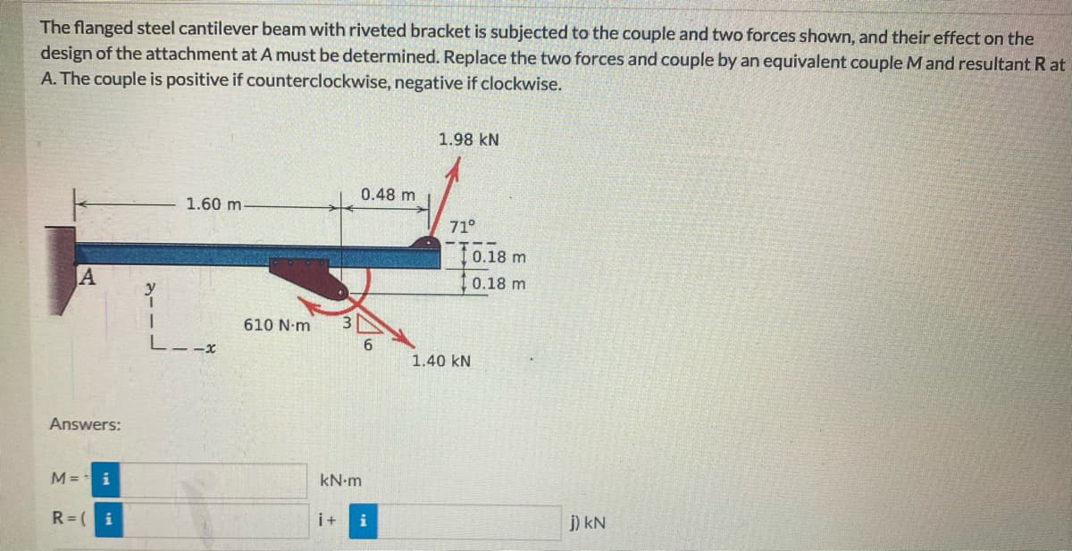 The flanged steel cantilever beam with riveted bracket is subjected to the couple and two forces shown, and their effect on the
design of the attachment at A must be determined. Replace the two forces and couple by an equivalent couple M and resultant R at
A. The couple is positive if counterclockwise, negative if clockwise.
1.98 kN
0.48 m
1.60 m
71°
10.18 m
A
0.18 m
610 N-m
- -x
1.40 kN
Answers:
M =
i
kN-m
R= (i
i+
j) kN
