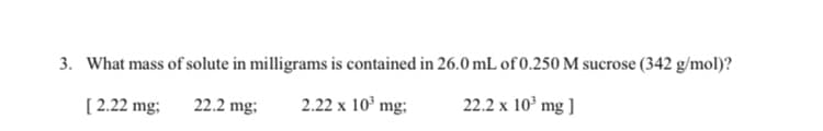 3. What mass of solute in milligrams is contained in 26.0 mL of 0.250 M sucrose (342 g/mol)?
2.22 x 10° mg;
22.2 x 10' mg ]
[ 2.22 mg;
22.2 mg;

