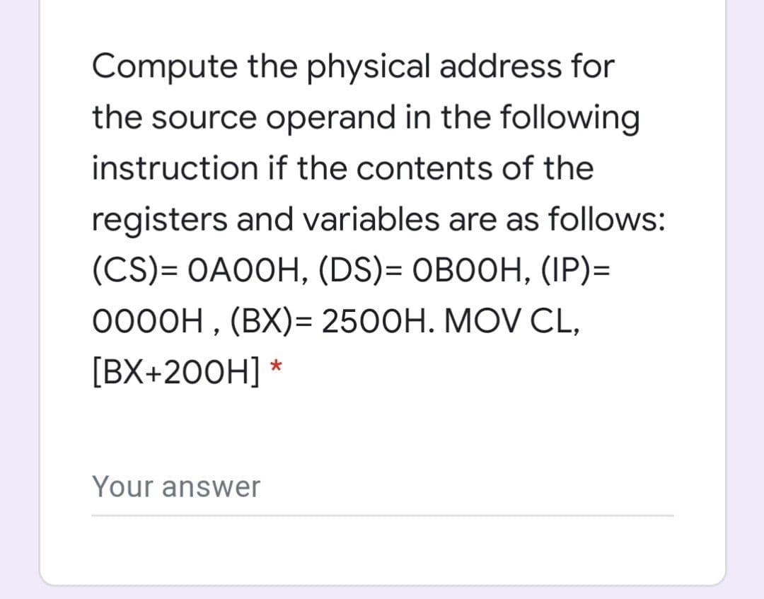 Compute the physical address for
the source operand in the following
instruction if the contents of the
registers and variables are as follows:
(CS)- OAООН, (DS)- овоон, (IP)-
0000H , (BX)= 2500H. MOV CL,
[ВХ+200H] *
Your answer
