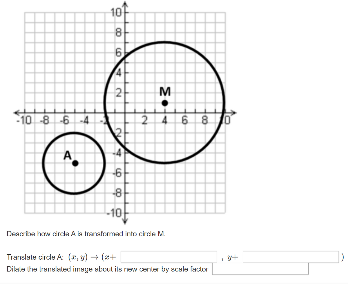 10f
8.
6
M
-10 -8 -6 -4
2 4 6 8
А
-6
-8
-10
Describe how circle A is transformed into circle M.
Translate circle A: (x, y) → (x+
y+
Dilate the translated image about its new center by scale factor
4,
