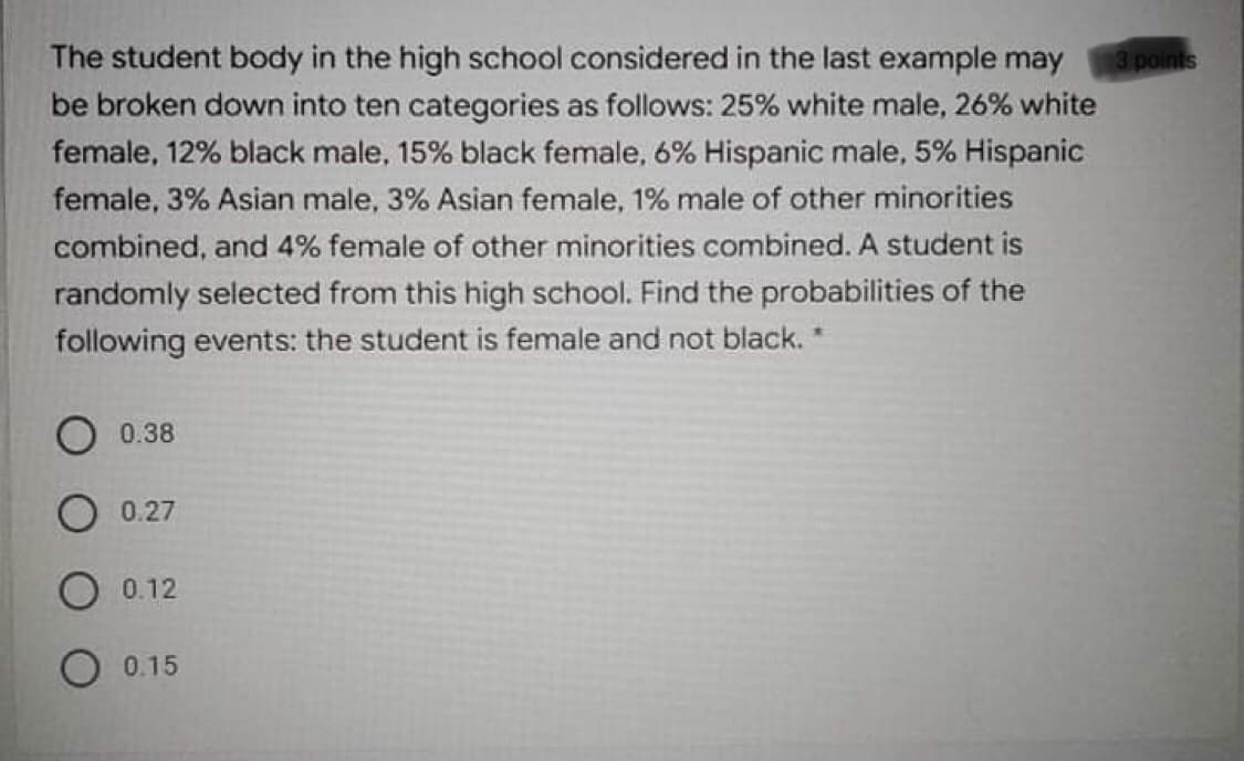 The student body in the high school considered in the last example may
be broken down into ten categories as follows: 25% white male, 26% white
3 points
female, 12% black male, 15% black female, 6% Hispanic male, 5% Hispanic
female, 3% Asian male, 3% Asian female, 1% male of other minorities
combined, and 4% female of other minorities combined. A student is
randomly selected from this high school. Find the probabilities of the
following events: the student is female and not black. *
0.38
0.27
O 0.12
0.15
