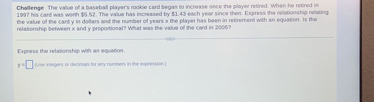 Challenge The value of a baseball player's rookie card began to increase once the player retired. When he retired in
1997 his card was worth $5.52. The value has increased by $1.43 each year since then. Express the relationship relating
the value of the card y in dollars and the number of years x the player has been in retirement with an equation. Is the
relationship between x and y proportional? What was the value of the card in 2005?
Express the relationship with an equation.
y = (Use integers or decimals for any numbers in the expression.)
