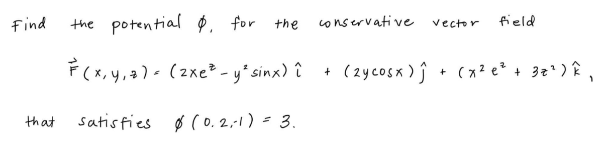 find
the potential Ø for the
conservative
field
vector
F(x, y,2) - (2xe? - y*sinx) î
(2ycosx) ĵ + (x2 e² + 3z' ) Î
that
satisfies ø (o, 2,-1) = 3.
