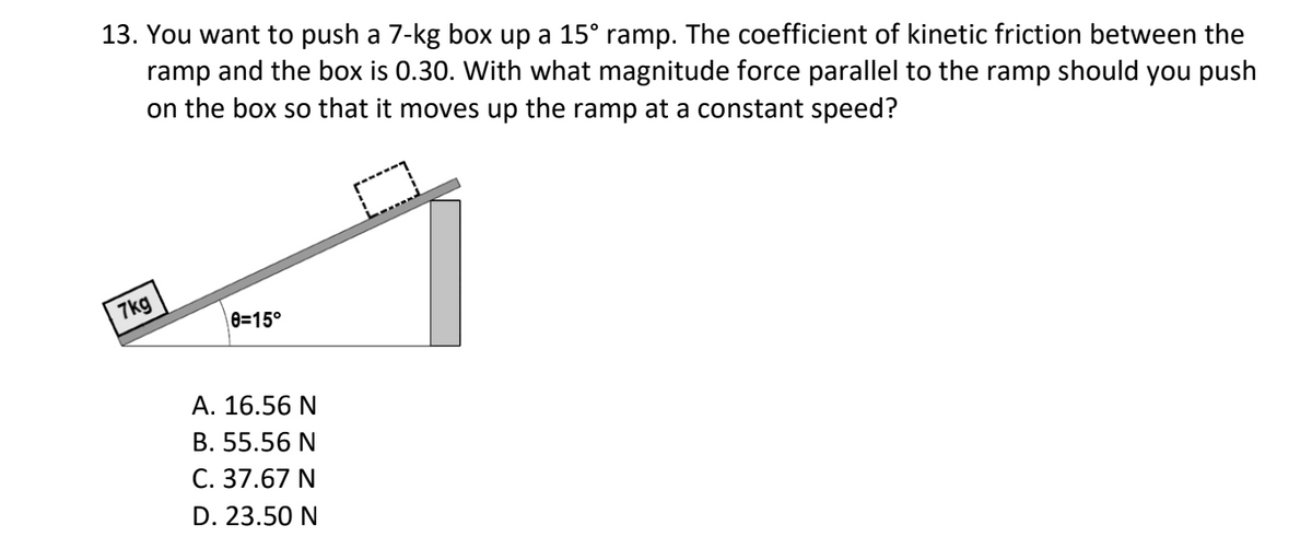 13. You want to push a 7-kg box up a 15° ramp. The coefficient of kinetic friction between the
ramp and the box is 0.30. With what magnitude force parallel to the ramp should you push
on the box so that it moves up the ramp at a constant speed?
7kg
e=15°
А. 16.56 N
B. 55.56 N
C. 37.67 N
D. 23.50 N
