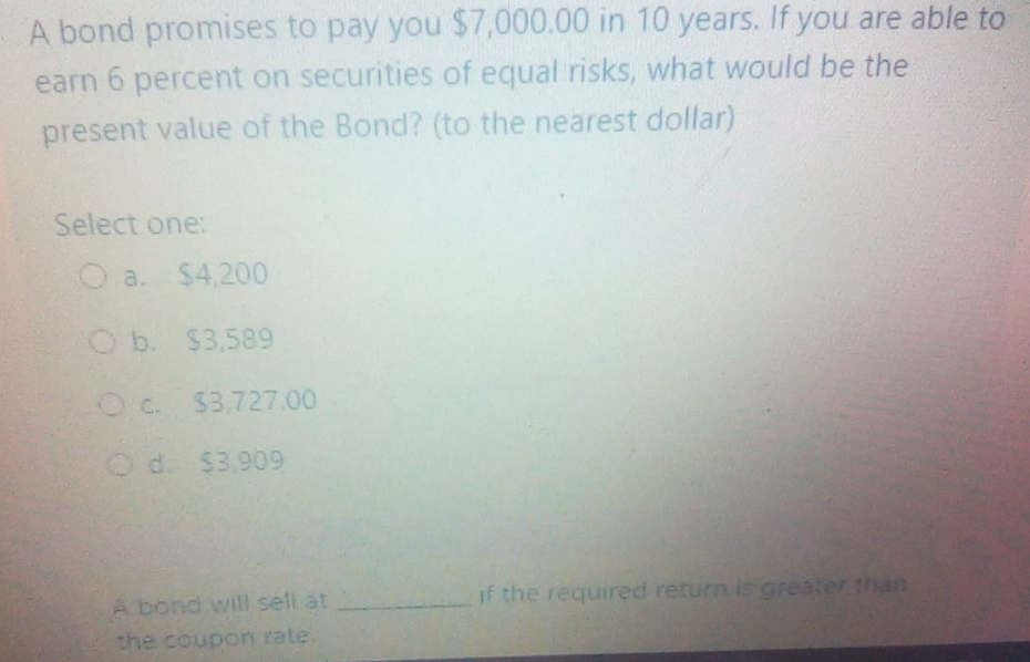 A bond promises to pay you $7,000.00 in 10 years. If you are able to
earn 6 percent on securities of equal risks, what would be the
present value of the Bond? (to the nearest dollar)
Select one:
O a. $4,200
O b. $3,589
Oc. $3,727.00
O d. $3,909
A bond will sell at
if the required return is greater than
the coupon rate.

