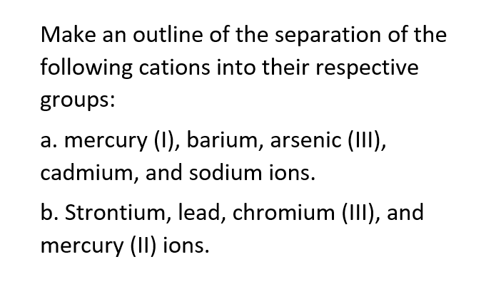 Make an outline of the separation of the
following cations into their respective
groups:
a. mercury (1), barium, arsenic (III),
cadmium, and sodium ions.
b. Strontium, lead, chromium (III), and
mercury (II) ions.