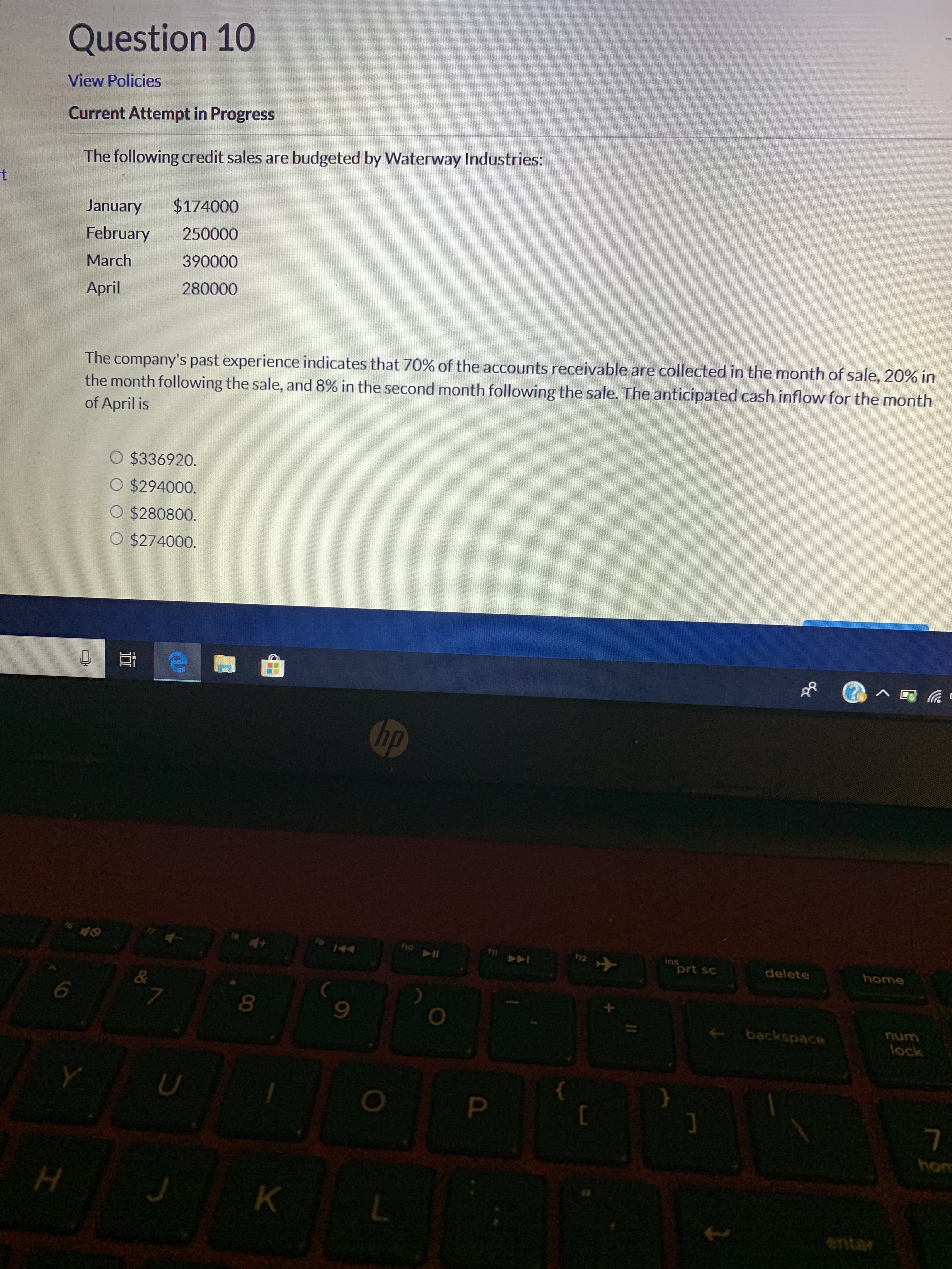 Question 10
View Policies
Current Attempt in Progress
The following credit sales are budgeted by Waterway Industries:
t
$174000
January
250000
February
390000
March
280000
April
The company's past experience indicates that 70% of the accounts receivable are collected in the month of sale, 20% in
the month following the sale, and 8% in the second month following the sale. The anticipated cash inflow for the month
of April is
O $336920.
O $294000.
O $280800.
O $274000.
hp
holl
12
44
ins
prt sc
delete
home
&
6
7
backspace
lock
P
C
H
K
L
nt
