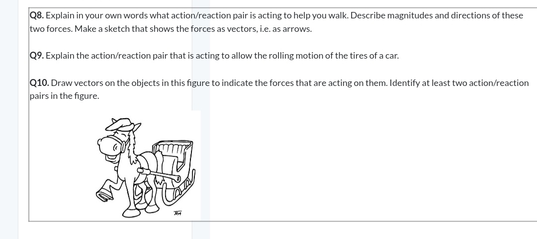 Q8. Explain in your own words what action/reaction pair is acting to help you walk. Describe magnitudes and directions of these
two forces. Make a sketch that shows the forces as vectors, i.e. as arrows.
Q9. Explain the action/reaction pair that is acting to allow the rolling motion of the tires of a car.
Q10. Draw vectors on the objects in this figure to indicate the forces that are acting on them. Identify at least two action/reaction
pairs in the figure.
TOM