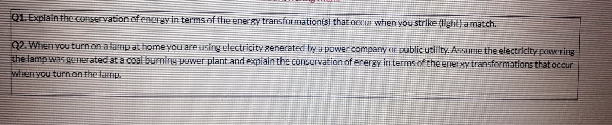 Q1. Explain the conservation of energy in terms of the energy transformation(s) that occur when you strike (light) a match.
Q2. When you turn on a lamp at home you are using electricity generated by a power company or public utility. Assume the electricity powering
the lamp was generated at a coal burning power plant and explain the conservation of energy in terms of the energy transformations that occur
when you turn on the lamp.