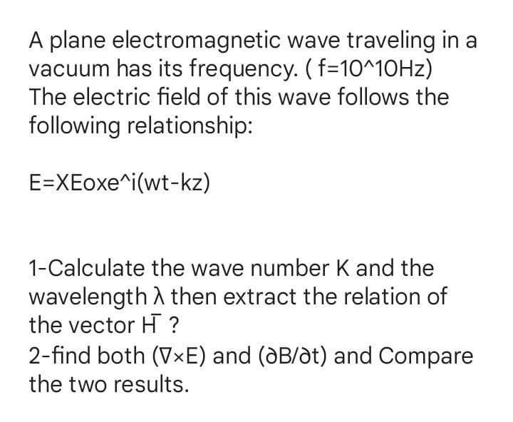 A plane electromagnetic wave traveling in a
vacuum has its frequency. ( f=10^10HZ)
The electric field of this wave follows the
following relationship:
E=XEoxe^i(wt-kz)
1-Calculate the wave number K and the
wavelength A then extract the relation of
the vector H ?
2-find both (V×E) and (dB/dt) and Compare
the two results.
