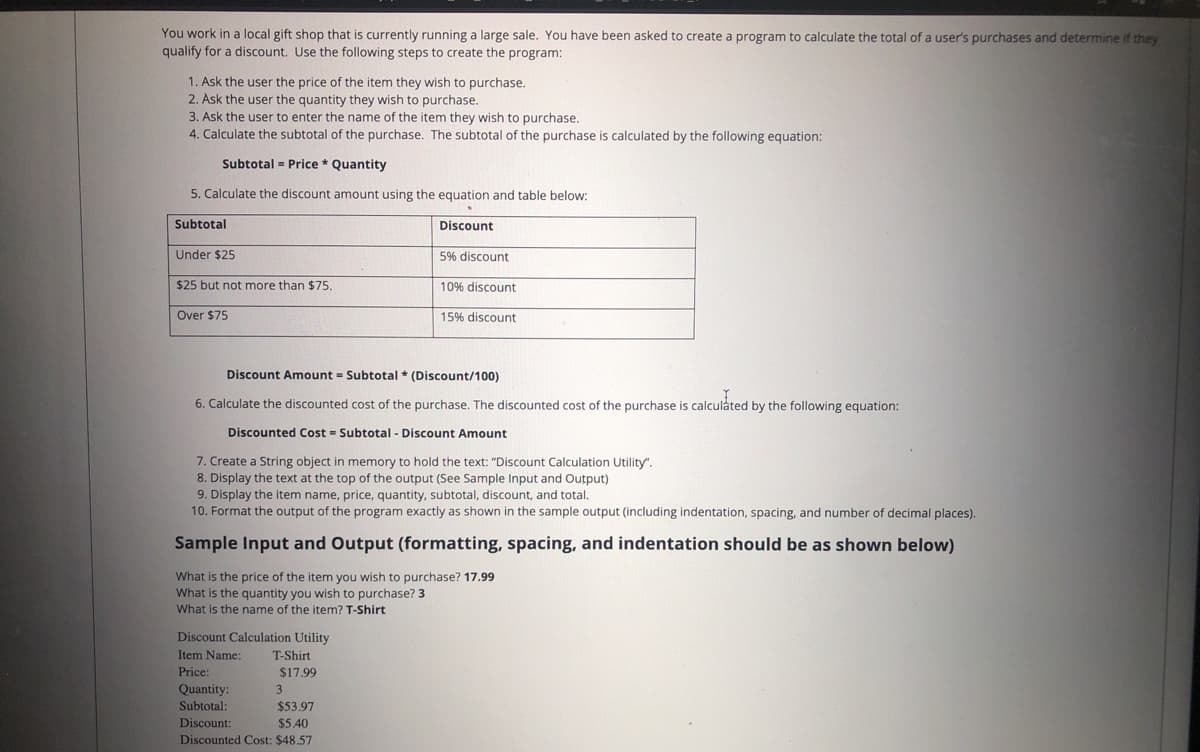 You work in a local gift shop that is currently running a large sale. You have been asked to create a program to calculate the total of a user's purchases and determine if they
qualify for a discount. Use the following steps to create the program:
1. Ask the user the price of the item they wish to purchase.
2. Ask the user the quantity they wish to purchase.
3. Ask the user to enter the name of the item they wish to purchase.
4. Calculate the subtotal of the purchase. The subtotal of the purchase is calculated by the following equation:
Subtotal = Price * Quantity
5. Calculate the discount amount using the equation and table below:
Subtotal
Discount
Under $25
5% discount
$25 but not more than $75.
10% discount
Over $75
15% discount
Discount Amount = Subtotal * (Discount/100)
6. Calculate the discounted cost of the purchase. The discounted cost of the purchase is calculated by the following equation:
Discounted Cost - Subtotal - Discount Amount
7. Create a String object in memory to hold the text: "Discount
8. Display the text at the top of the output (See Sample Input and Output)
9. Display the item name, price, quantity, subtotal, discount, and total.
10. Format the output of the program exactly as shown in the sample output (including indentation, spacing, and number of decimal places)
ation Utility".
Sample Input and Output (formatting, spacing, and indentation should be as shown below)
What is the price of the item you wish to purchase? 17.99
What is the quantity you wish to purchase? 3
What is the name of the item? T-Shirt
Discount Calculation Utility
Item Name:
T-Shirt
Price:
$17.99
Quantity:
3.
Subtotal:
$53.97
Discount:
$5.40
Discounted Cost: $48.57
