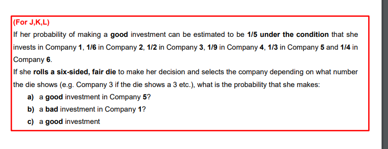 (For J,K,L)
If her probability of making a good investment can be estimated to be 1/5 under the condition that she
invests in Company 1, 1/6 in Company 2, 1/2 in Company 3, 1/9 in Company 4, 1/3 in Company 5 and 1/4 in
Company 6.
If she rolls a six-sided, fair die to make her decision and selects the company depending on what number
the die shows (e.g. Company 3 if the die shows a 3 etc.), what is the probability that she makes:
a) a good investment in Company 5?
b) a bad investment in Company 1?
c) a good investment
