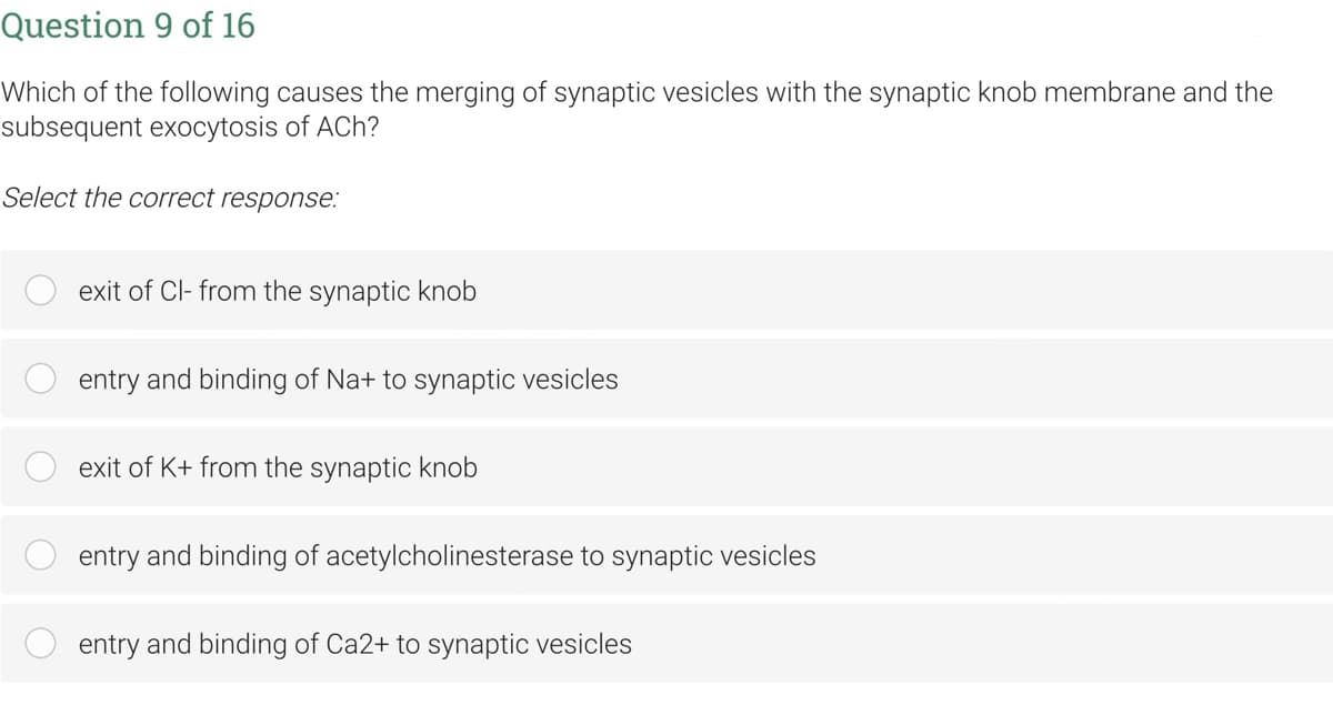 Question 9 of 16
Which of the following causes the merging of synaptic vesicles with the synaptic knob membrane and the
subsequent exocytosis of ACh?
Select the correct response:
exit of Cl- from the synaptic knob
entry and binding of Na+ to synaptic vesicles
exit of K+ from the synaptic knob
entry and binding of acetylcholinesterase to synaptic vesicles
entry and binding of Ca2+ to synaptic vesicles
