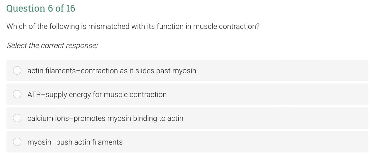Question 6 of 16
Which of the following is mismatched with its function in muscle contraction?
Select the correct response:
actin filaments-contraction as it slides past myosin
ATP-supply energy for muscle contraction
calcium ions-promotes myosin binding to actin
myosin-push actin filaments
