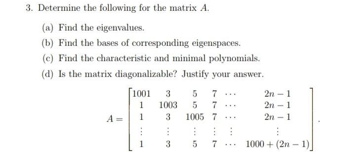 3. Determine the following for the matrix A.
(a) Find the eigenvalues.
(b) Find the bases of corresponding eigenspaces.
(c) Find the characteristic and minimal polynomials.
(d) Is the matrix diagonalizable? Justify your answer.
Г1001
3
7
2n – 1
...
1
1003
7
2n – 1
...
A =
1
3
1005 7 ...
2n – 1
-
1
3
7
1000 + (2n – 1)J
...
