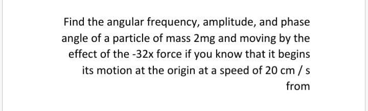 Find the angular frequency, amplitude, and phase
angle of a particle of mass 2mg and moving by the
effect of the -32x force if you know that it begins
its motion at the origin at a speed of 20 cm /s
from
