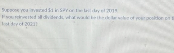 Suppose you invested $1 in SPY on the last day of 2019.
If you reinvested all dividends, what would be the dollar value of your position on ti
last day of 2021?
