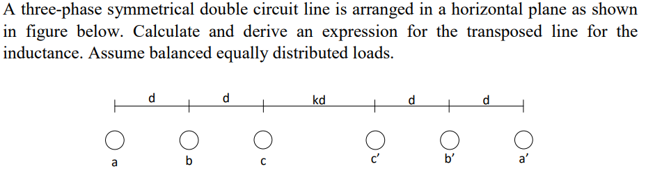 A three-phase symmetrical double circuit line is arranged in a horizontal plane as shown
in figure below. Calculate and derive an expression for the transposed line for the
inductance. Assume balanced equally distributed loads.
d
d
kd
d
d
b
b'
a'
