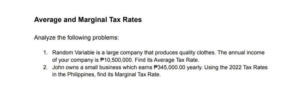 Average and Marginal Tax Rates
Analyze the following problems:
1. Random Variable is a large company that produces quality clothes. The annual income
of your company is P10,500,000. Find its Average Tax Rate.
2. John owns a small business which earns P345,000.00 yearly. Using the 2022 Tax Rates
in the Philippines, find its Marginal Tax Rate.
