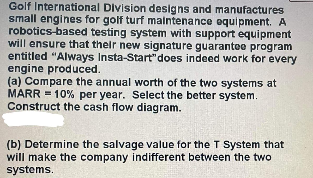 Golf International Division designs and manufactures
small engines for golf turf maintenance equipment. A
robotics-based testing system with support equipment
will ensure that their new signature guarantee program
entitled "Always Insta-Start" does indeed work for every
engine produced.
(a) Compare the annual worth of the two systems at
MARR = 10% per year. Select the better system.
Construct the cash flow diagram.
(b) Determine the salvage value for the T System that
will make the company indifferent between the two
systems.
