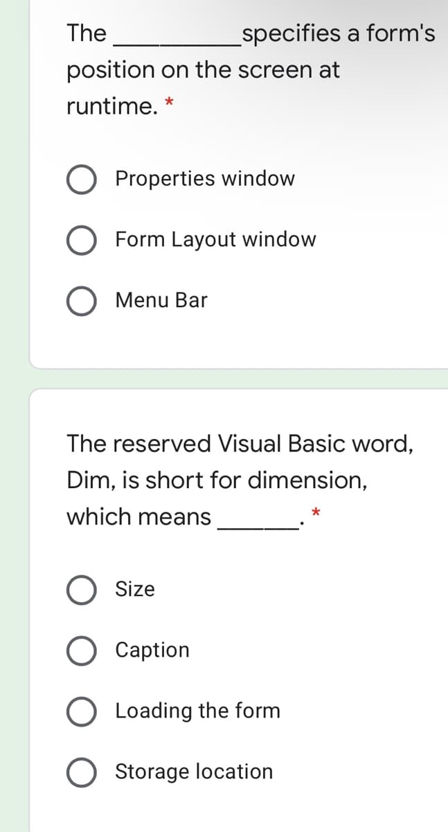The
specifies a form's
position on the screen at
runtime.
Properties window
O Form Layout window
O Menu Bar
The reserved Visual Basic word,
Dim, is short for dimension,
which means
O Size
Caption
O Loading the form
Storage location
