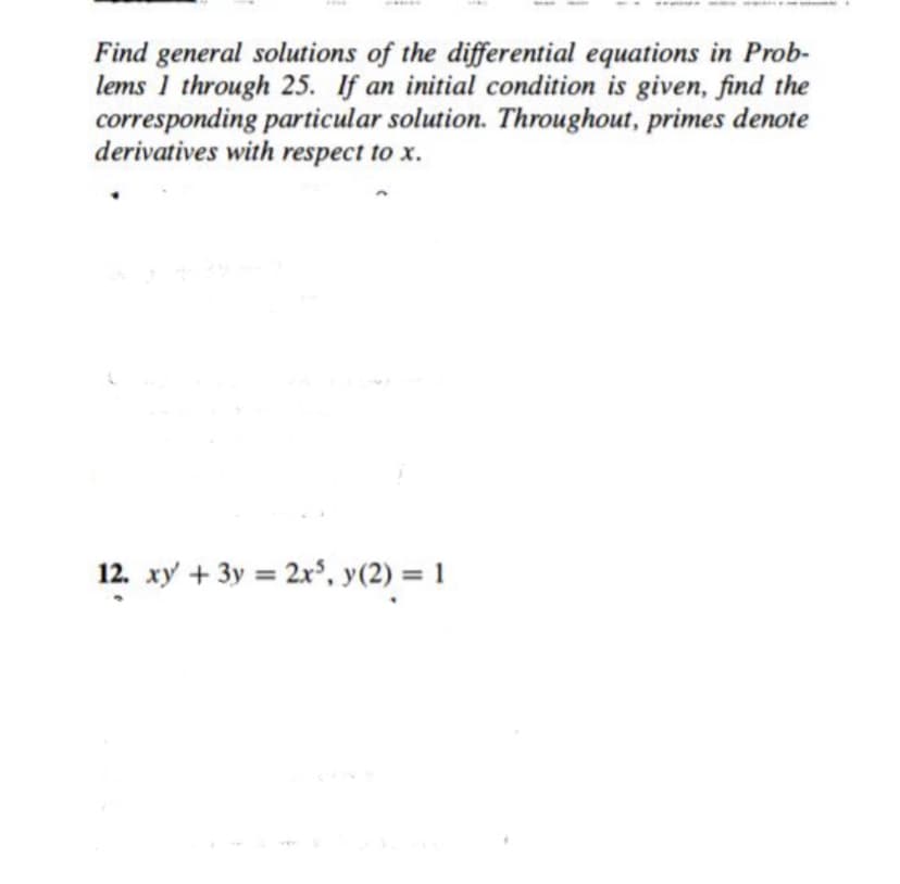 Find general solutions of the differential equations in Prob-
lems 1 through 25. If an initial condition is given, find the
corresponding particular solution. Throughout, primes denote
derivatives with respect to x.
12. xy + 3y = 2x°, y(2) = 1
