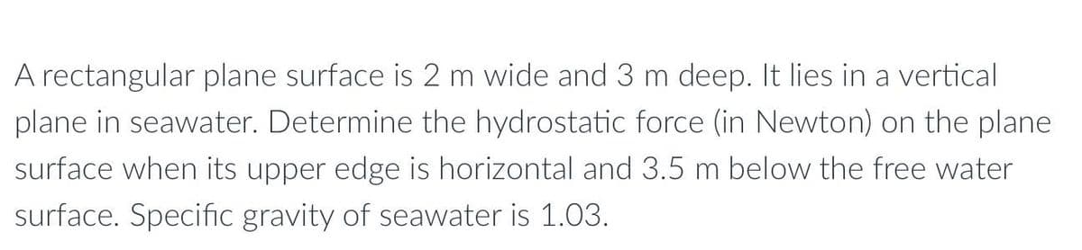 A rectangular plane surface is 2 m wide and 3 m deep. It lies in a vertical
plane in seawater. Determine the hydrostatic force (in Newton) on the plane
surface when its upper edge is horizontal and 3.5 m below the free water
surface. Specific gravity of seawater is 1.03.
