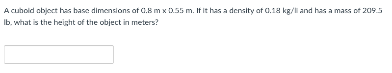 A cuboid object has base dimensions of 0.8 m x 0.55 m. If it has a density of 0.18 kg/li and has a mass of 209.5
Ib, what is the height of the object in meters?
