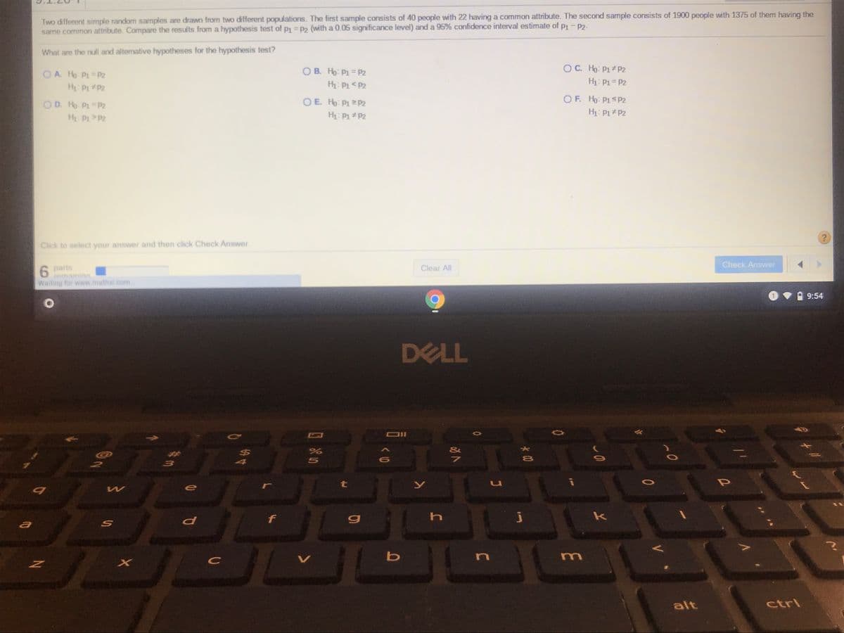Two different simple random samples are drawn from two different populations. The first sample consists of 40 people with 22 having a common attribute. The second sample consists of 1900 people with 1375 of them having the
same common attribute. Compare the results from a hypothesis test of pi =p2 (with a 0.05 significance level) and a 95% confidence interval estimate of p1- P2-
What are the null and alternative hypotheses for the hypothesis test?
OC. Ho: P1 P2
H1: P1= P2
O B. Ho: P1 = P2
OA Ho P1 P2
H P1 P2
H: P1< P2
O D. Ho P = P2
O E. Ho: P1P2
OF. Ho: P1S P2
H P1>P2
H: P1 P2
H: P1 P2
Click to select your answer and then click Check Answer.
Check Answer
6 parts
remaininn
Clear All
6
Waiting for www.mathxl .com.
9:54
DELL
38
&
$4
r
t
h
k
m
alt
ctrl
#三
