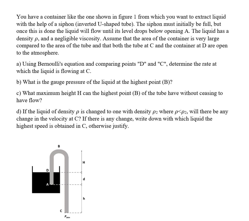 You have a container like the one shown in figure 1 from which you want to extract liquid
with the help of a siphon (inverted U-shaped tube). The siphon must initially be full, but
once this is done the liquid will flow until its level drops below opening A. The liquid has a
density p, and a negligible viscosity. Assume that the area of the container is very large
compared to the area of the tube and that both the tube at C and the container at D are open
to the atmosphere.
a) Using Bernoulli's equation and comparing points "D" and "C", determine the rate at
which the liquid is flowing at C.
b) What is the gauge pressure of the liquid at the highest point (B)?
c) What maximum height H can the highest point (B) of the tube have without ceasing to
have flow?
If the liquid of density p is changed one with density p2 where p<p2, will there be any
change in the velocity at C? If there is any change, write down with which liquid the
highest speed is obtained in C, otherwise justify.
D
B
C
Patm
H
d
h